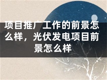 項目推廣工作的前景怎么樣，光伏發(fā)電項目前景怎么樣