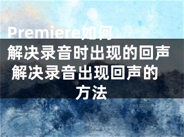 Premiere如何解決錄音時(shí)出現(xiàn)的回聲 解決錄音出現(xiàn)回聲的方法