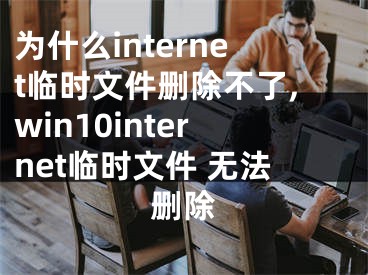 為什么internet臨時文件刪除不了,win10internet臨時文件 無法刪除