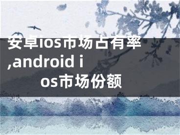 安卓ios市場占有率,android ios市場份額