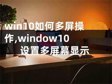 win10如何多屏操作,window10設(shè)置多屏幕顯示