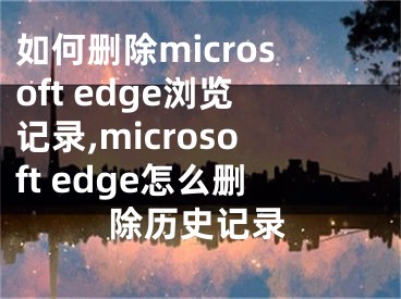 如何刪除microsoft edge瀏覽記錄,microsoft edge怎么刪除歷史記錄