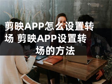 剪映APP怎么設(shè)置轉(zhuǎn)場 剪映APP設(shè)置轉(zhuǎn)場的方法