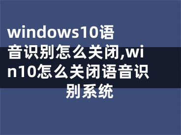 windows10語音識別怎么關(guān)閉,win10怎么關(guān)閉語音識別系統(tǒng)