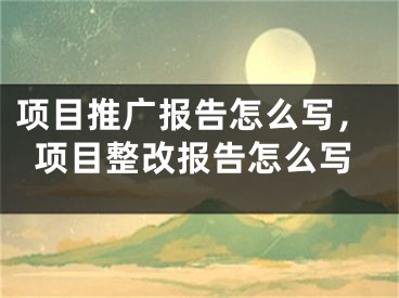 項目推廣報告怎么寫，項目整改報告怎么寫