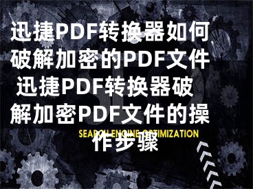 迅捷PDF轉(zhuǎn)換器如何破解加密的PDF文件 迅捷PDF轉(zhuǎn)換器破解加密PDF文件的操作步驟