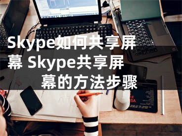 Skype如何共享屏幕 Skype共享屏幕的方法步驟