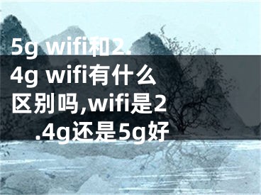 5g wifi和2.4g wifi有什么區(qū)別嗎,wifi是2.4g還是5g好