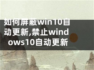 如何屏蔽win10自動更新,禁止windows10自動更新