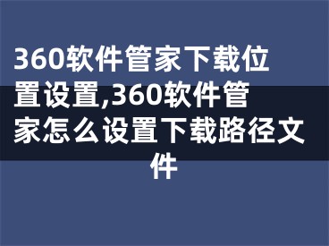 360軟件管家下載位置設(shè)置,360軟件管家怎么設(shè)置下載路徑文件