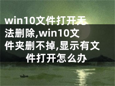 win10文件打開無法刪除,win10文件夾刪不掉,顯示有文件打開怎么辦