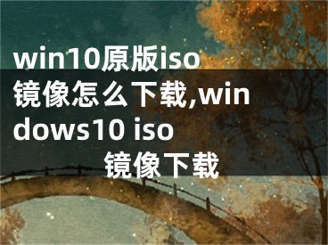 win10原版iso鏡像怎么下載,windows10 iso鏡像下載