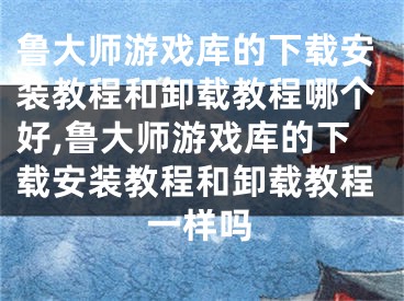 魯大師游戲庫的下載安裝教程和卸載教程哪個好,魯大師游戲庫的下載安裝教程和卸載教程一樣嗎