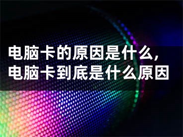 電腦卡的原因是什么,電腦卡到底是什么原因