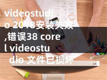 videostudio 2018安裝失敗,錯(cuò)誤38 corel videostudio 文件已損壞