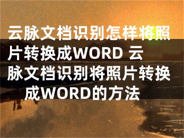 云脈文檔識別怎樣將照片轉(zhuǎn)換成WORD 云脈文檔識別將照片轉(zhuǎn)換成WORD的方法