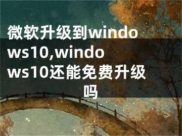 微軟升級到windows10,windows10還能免費(fèi)升級嗎