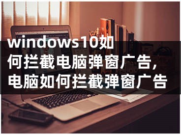 windows10如何攔截電腦彈窗廣告,電腦如何攔截彈窗廣告