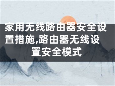 家用無(wú)線(xiàn)路由器安全設(shè)置措施,路由器無(wú)線(xiàn)設(shè)置安全模式