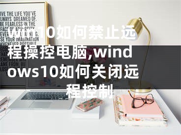 win10如何禁止遠(yuǎn)程操控電腦,windows10如何關(guān)閉遠(yuǎn)程控制