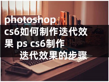 photoshop cs6如何制作迭代效果 ps cs6制作迭代效果的步驟