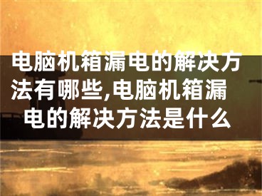 電腦機箱漏電的解決方法有哪些,電腦機箱漏電的解決方法是什么