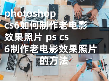 photoshop cs6如何制作老電影效果照片 ps cs6制作老電影效果照片的方法