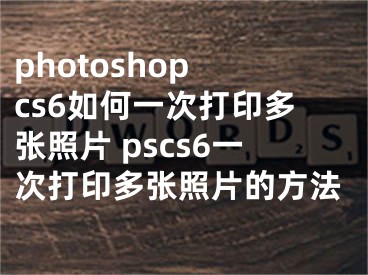 photoshop cs6如何一次打印多張照片 pscs6一次打印多張照片的方法