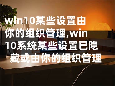 win10某些設置由你的組織管理,win10系統(tǒng)某些設置已隱藏或由你的組織管理