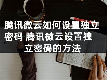 騰訊微云如何設(shè)置獨(dú)立密碼 騰訊微云設(shè)置獨(dú)立密碼的方法