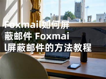 Foxmail如何屏蔽郵件 Foxmail屏蔽郵件的方法教程