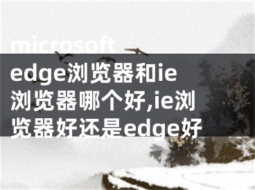 microsoft edge瀏覽器和ie瀏覽器哪個(gè)好,ie瀏覽器好還是edge好