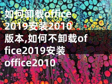 如何卸載office2019安裝2010版本,如何不卸載office2019安裝office2010