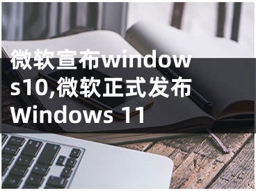 微軟宣布windows10,微軟正式發(fā)布Windows 11