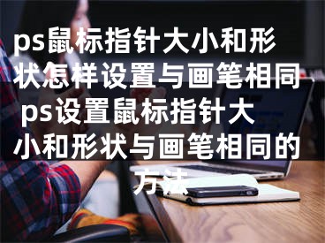 ps鼠標(biāo)指針大小和形狀怎樣設(shè)置與畫筆相同 ps設(shè)置鼠標(biāo)指針大小和形狀與畫筆相同的方法