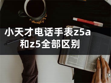 小天才電話手表z5a和z5全部區(qū)別