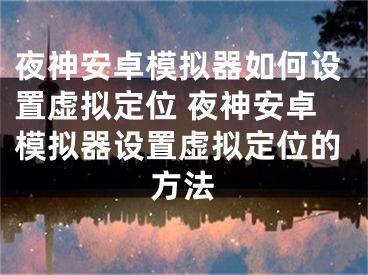 夜神安卓模擬器如何設(shè)置虛擬定位 夜神安卓模擬器設(shè)置虛擬定位的方法