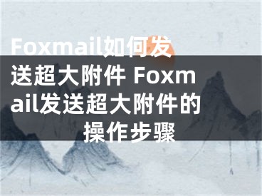 Foxmail如何發(fā)送超大附件 Foxmail發(fā)送超大附件的操作步驟