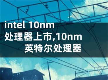 intel 10nm處理器上市,10nm英特爾處理器