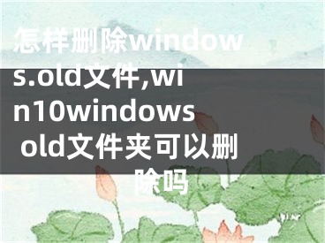 怎樣刪除windows.old文件,win10windows old文件夾可以刪除嗎