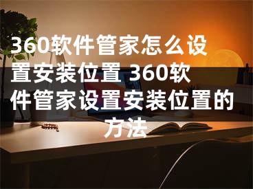 360軟件管家怎么設(shè)置安裝位置 360軟件管家設(shè)置安裝位置的方法