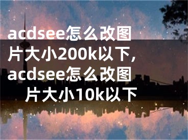 acdsee怎么改圖片大小200k以下,acdsee怎么改圖片大小10k以下