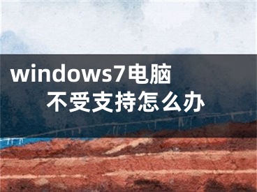 windows7電腦不受支持怎么辦