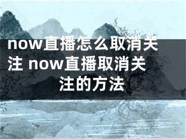 now直播怎么取消關(guān)注 now直播取消關(guān)注的方法