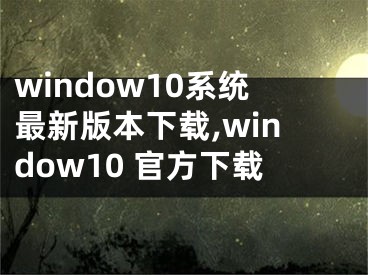 window10系統(tǒng)最新版本下載,window10 官方下載