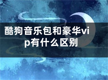 酷狗音樂包和豪華vip有什么區(qū)別