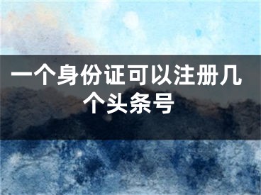 一個身份證可以注冊幾個頭條號