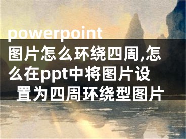 powerpoint圖片怎么環(huán)繞四周,怎么在ppt中將圖片設(shè)置為四周環(huán)繞型圖片