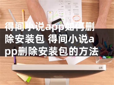 得間小說app如何刪除安裝包 得間小說app刪除安裝包的方法