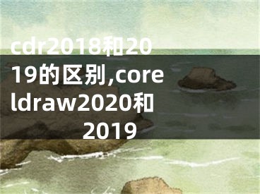 cdr2018和2019的區(qū)別,coreldraw2020和2019